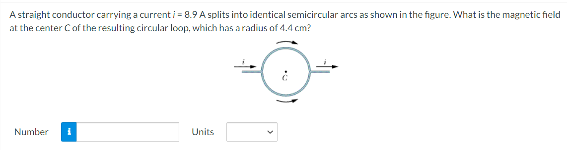 A straight conductor carrying a current i = 8.9 A splits into identical semicircular arcs as shown in the figure. What is the magnetic field
at the center C of the resulting circular loop, which has a radius of 4.4 cm?
Number
i
Units
