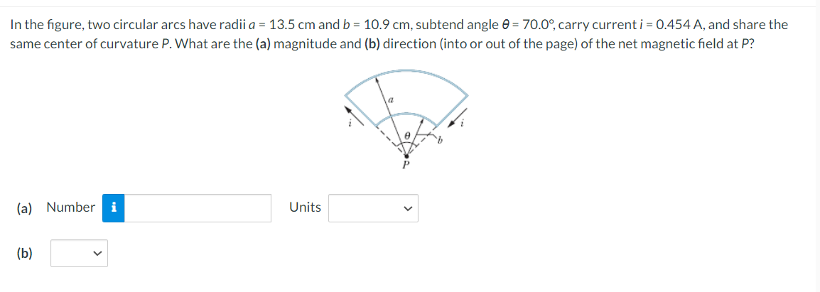 In the figure, two circular arcs have radii a = 13.5 cm and b = 10.9 cm, subtend angle 0 = 70.0°, carry current i = 0.454 A, and share the
same center of curvature P. What are the (a) magnitude and (b) direction (into or out of the page) of the net magnetic field at P?
(a) Number
i
Units
(b)
