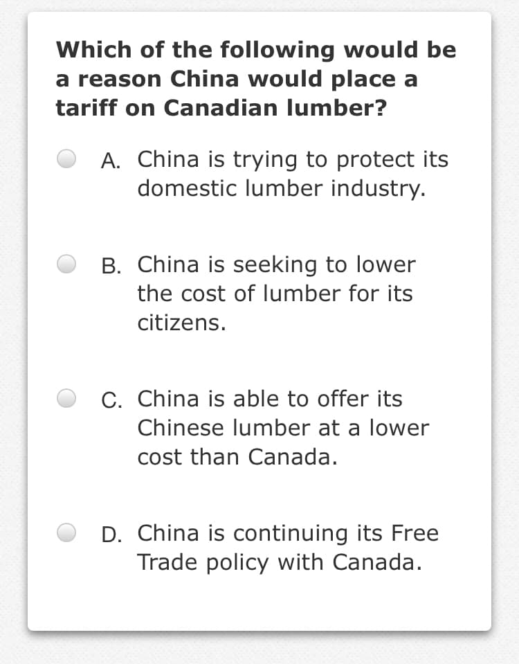 Which of the following would be
a reason China would place a
tariff on Canadian lumber?
A. China is trying to protect its
domestic lumber industry.
B. China is seeking to lower
the cost of lumber for its
citizens.
C. China is able to offer its
Chinese lumber at a lower
cost than Canada.
D. China is continuing its Free
Trade policy with Canada.
