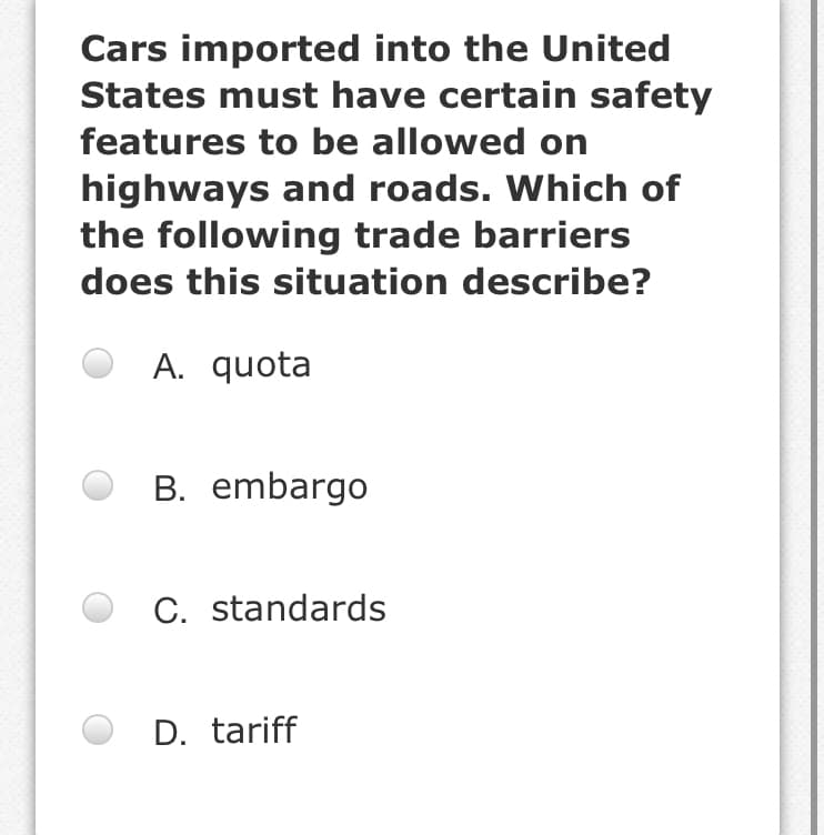 Cars imported into the United
States must have certain safety
features to be allowed on
highways and roads. Which of
the following trade barriers
does this situation describe?
A. quota
B. embargo
C. standards
D. tariff
