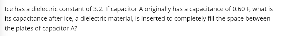 Ice has a dielectric constant of 3.2. If capacitor A originally has a capacitance of 0.60 F, what is
its capacitance after ice, a dielectric material, is inserted to completely fill the space between
the plates of capacitor A?
