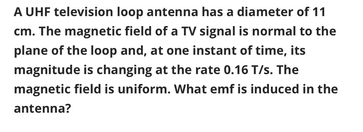 A UHF television loop antenna has a diameter of 11
cm. The magnetic field of a TV signal is normal to the
plane of the loop and, at one instant of time, its
magnitude is changing at the rate 0.16 T/s. The
magnetic field is uniform. What emf is induced in the
antenna?