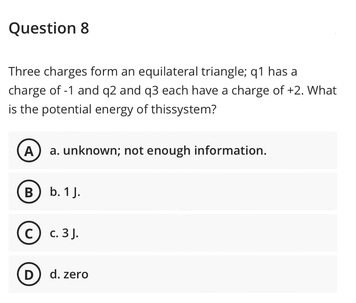 Question 8
Three charges form an equilateral triangle; q1 has a
charge of -1 and q2 and q3 each have a charge of +2. What
is the potential energy of thissystem?
A
a. unknown; not enough information.
В) Ь. 1 J.
C
с. 3 ).
D) d. zero
