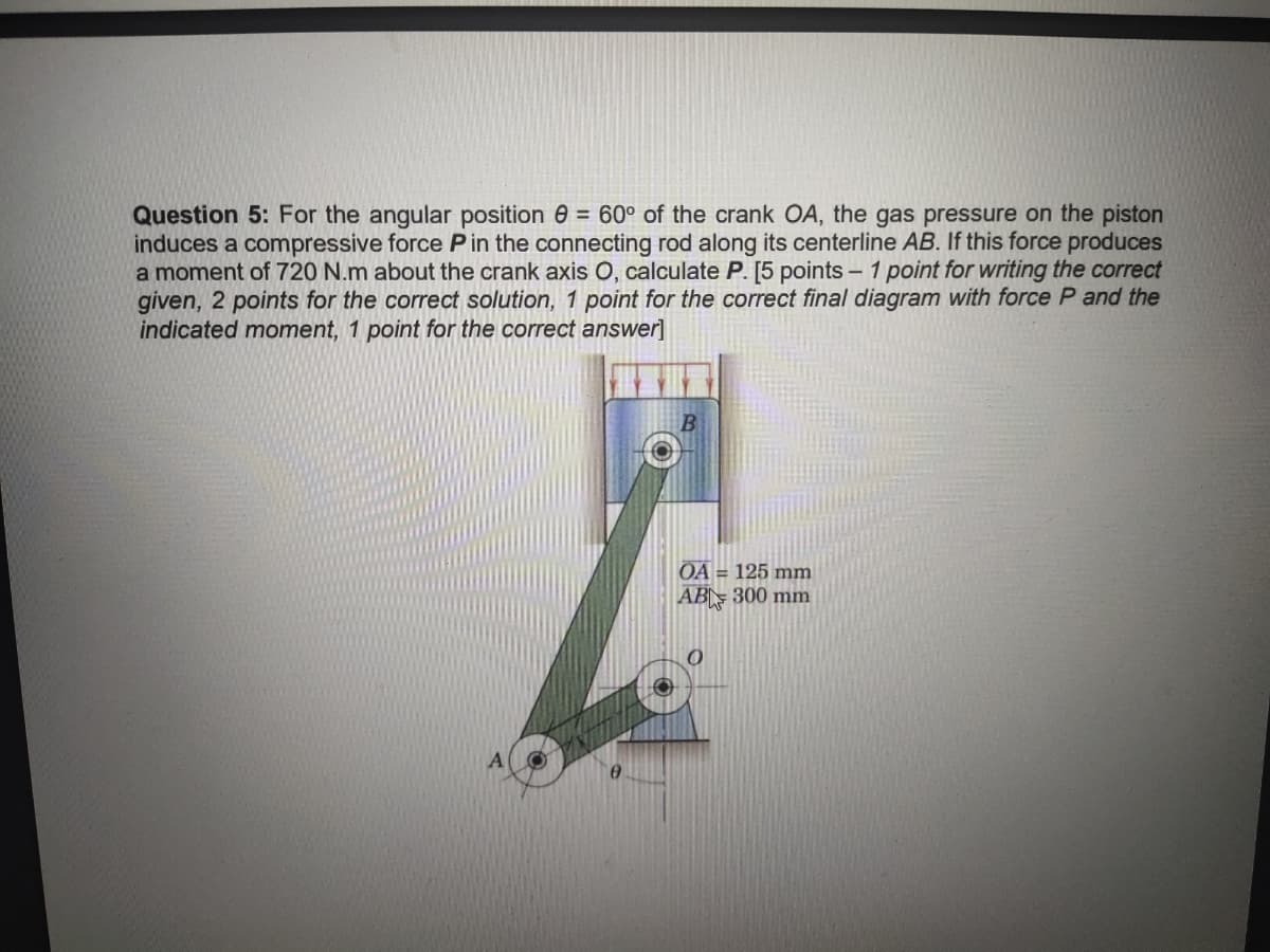 Question 5: For the angular position = 60° of the crank OA, the gas pressure on the piston
induces a compressive force P in the connecting rod along its centerline AB. If this force produces
a moment of 720 N.m about the crank axis O, calculate P. [5 points - 1 point for writing the correct
given, 2 points for the correct solution, 1 point for the correct final diagram with force P and the
indicated moment, 1 point for the correct answer]
OA = 125 mm
AB 300 mm