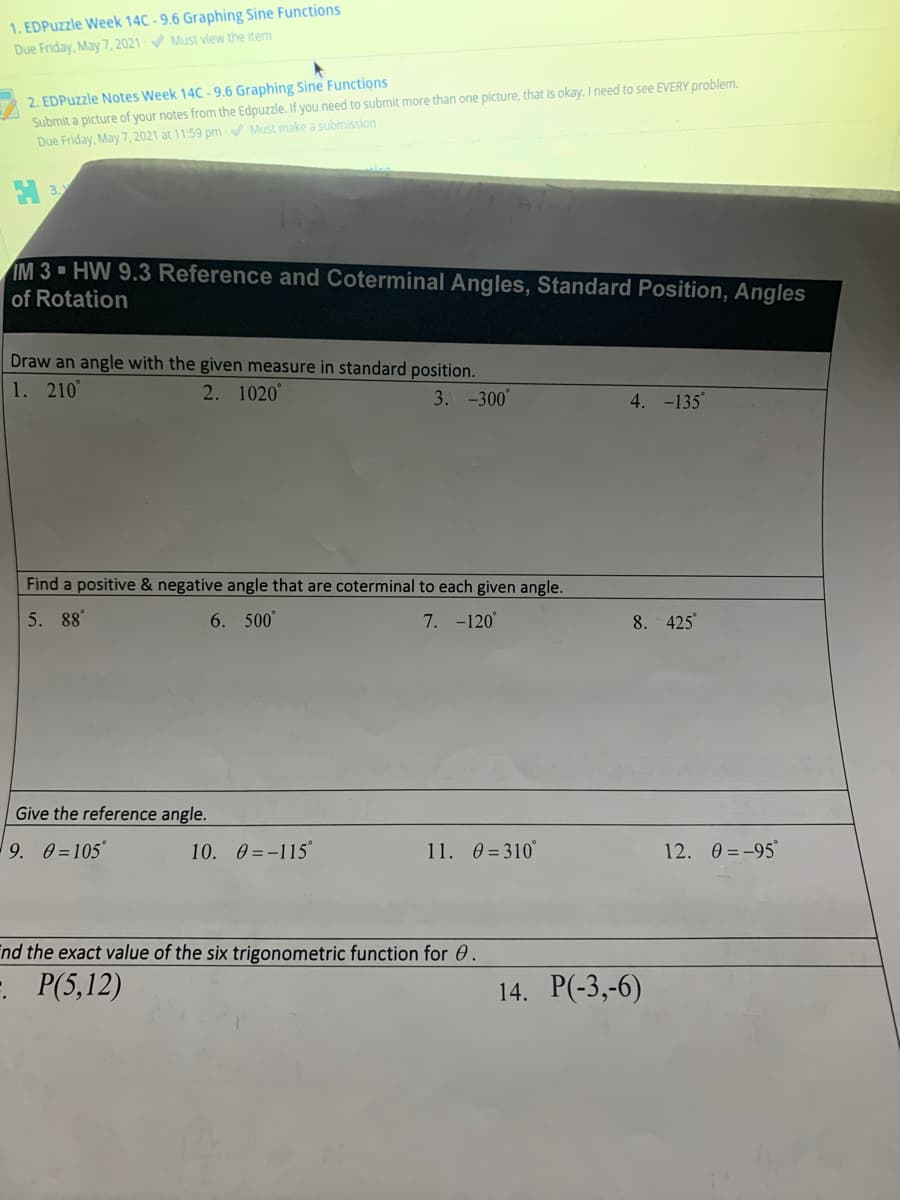 1. EDPuzzle Week 14C - 9.6 Graphing Sine Functions
Due Friday, May 7, 2021 Must view the item
2. EDPuzzle Notes Week 14C - 9.6 Graphing Sine Functions
Submit a plcture of your notes from the Edpuzzle. If you need to submit more than one picture, that is okay. I need to see EVERY problem.
Due Friday, May 7, 2021 at 11:59 pm Must make a submission
IM 3 HW 9.3 Reference and CoterminalAngles, Standard Position, Angles
of Rotation
Draw an angle with the given measure in standard position.
1. 210°
2. 1020
3. -300°
4. -135
Find a positive & negative angle that are coterminal to each given angle.
5. 88°
6. 500°
7. -120°
8. 425
Give the reference angle.
9. 0=105°
10. 0 =-115
11. 0 = 310°
12. 0 = -95°
nd the exact value of the six trigonometric function for 0.
- P(5,12)
14. P(-3,-6)
