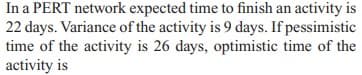 In a PERT network expected time to finish an activity is
22 days. Variance of the activity is 9 days. If pessimistic
time of the activity is 26 days, optimistic time of the
activity is
