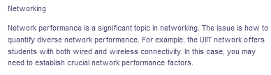 Networking
Network performance is a significant topic in networking. The issue is how to
quantify diverse network performance. For example, the UIT network offers
students with both wired and wireless connectivity. In this case, you may
need to establish crucial network performance factors.
