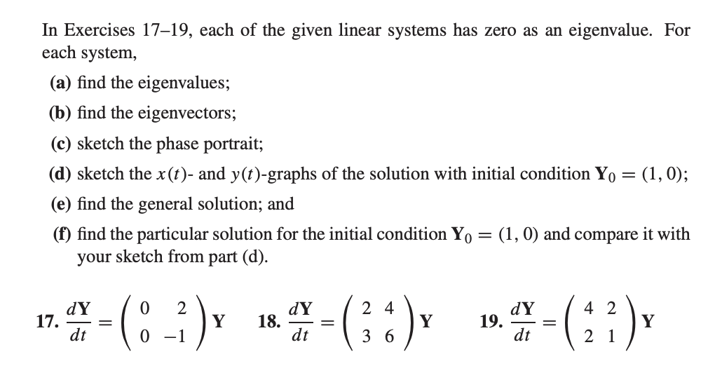In Exercises 17–19, each of the given linear systems has zero as an eigenvalue. For
each system,
(a) find the eigenvalues;
(b) find the eigenvectors;
(c) sketch the phase portrait;
(d) sketch the x(t)- and y(t)-graphs of the solution with initial condition Yo = (1, 0);
(e) find the general solution; and
(f) find the particular solution for the initial condition Yo = (1, 0) and compare it with
your sketch from part (d).
1.- (:) -(G:) -()
dY
17.
dt
dY
18.
dt
2 4
Y
3 6
dY
19.
dt
4 2
Y
0 -1
2 1
