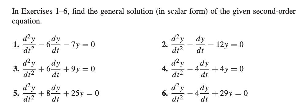 In Exercises 1–6, find the general solution (in scalar form) of the given second-order
equation.
d²y
6.
d²y
2.
dt2
dy
– 7y = 0
dy
- 12y = 0
dt
1.
-
dt2
dt
dzy
3.
dy
+9y = 0
dt
d²y
4.
dt?
dy
4.
+ 4y = 0
dt
dy
5.
dt2
+ 25y = 0
dt
d²y
dy
+ 29y = 0
6.
4.
-
dt2
dt
