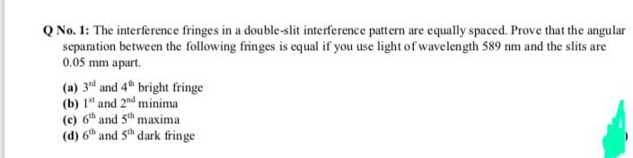 Q No. 1: The interference fringes in a double-slit interference pattern are equally spaced. Prove that the angular
separation between the following fringes is equal if you use light of wavelength 589 nm and the slits are
0.05 mm apart.
(a) 3d and 4th bright fringe
(b) 1" and 2nd minima
(c) 6th and 5th maxima
(d) 6th and 5th dark fringe
