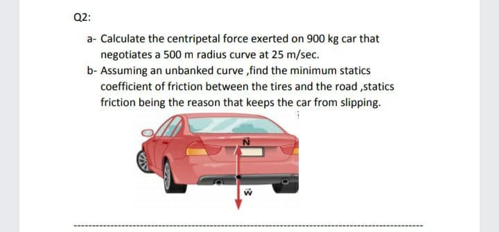 Q2:
a- Calculate the centripetal force exerted on 900 kg car that
negotiates a 500 m radius curve at 25 m/sec.
b- Assuming an unbanked curve ,find the minimum statics
coefficient of friction between the tires and the road ,statics
friction being the reason that keeps the car from slipping.
