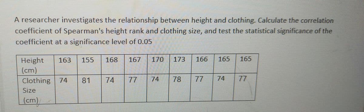 A researcher investigates the relationship between height and clothing. Calculate the correlation
coefficient of Spearman's height rank and clothing size, and test the statistical significance of the
coefficient at a significance level of 0.05
170
173
165
165
Height
(cm)
Clothing 74
163
155
168
167
166
81
74
77
74
78
77
74
77
Size
(cm)

