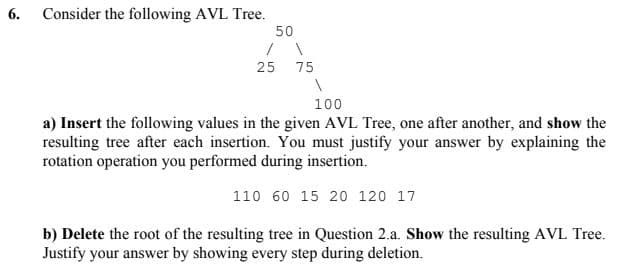 6. Consider the following AVL Tree.
50
25 75
100
a) Insert the following values in the given AVL Tree, one after another, and show the
resulting tree after each insertion. You must justify your answer by explaining the
rotation operation you performed during insertion.
110 60 15 20 120 17
b) Delete the root of the resulting tree in Question 2.a. Show the resulting AVL Tree.
Justify your answer by showing every step during deletion.
