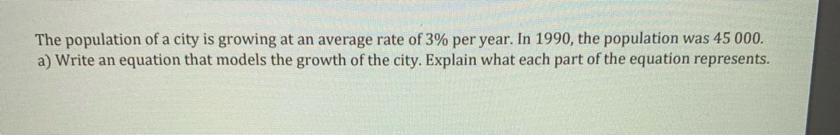 The population of a city is growing at an average rate of 3% per year. In 1990, the population was 45 000.
a) Write an equation that models the growth of the city. Explain what each part of the equation represents.