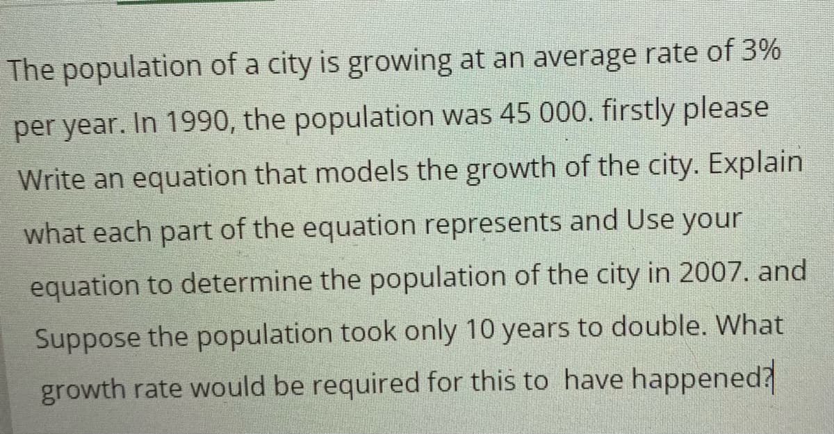 The population of a city is growing at an average rate of 3%
per year. In 1990, the population was 45 000. firstly please
Write an equation that models the growth of the city. Explain
what each part of the equation represents and Use your
equation to determine the population of the city in 2007. and
Suppose the population took only 10 years to double. What
growth rate would be required for this to have happened?