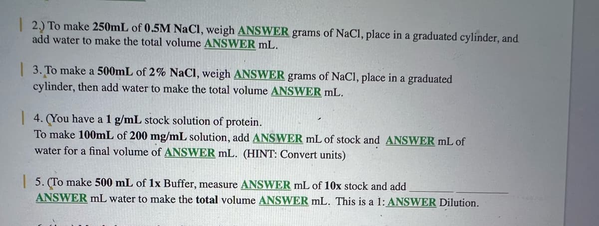 2.) To make 250mL of 0.5M NaCl, weigh ANSWER grams of NaCl, place in a graduated cylinder, and
add water to make the total volume ANSWER mL.
| 3. To make a 500mL of 2% NaCl, weigh ANSWER grams of NaCl, place in a graduated
cylinder, then add water to make the total volume ANSWER mL.
| 4. (You have a 1 g/mL stock solution of protein.
To make 100mL of 200 mg/mL solution, add ANSWER mL of stock and ANSWER mL of
water for a final volume of ANSWER mL. (HINT: Convert units)
| 5. (To make 500 mL of 1x Buffer, measure ANSWER mL of 10x stock and add
ANSWER mL water to make the total volume ANSWER mL. This is a 1: ANSWER Dilution.