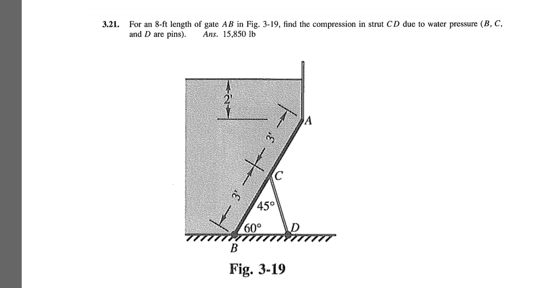 For an 8-ft length of gate AB in Fig. 3-19, find the compression in strut CD due to water pressure (B, C,
and D are pins).
3.21.
Ans. 15,850 lb
45°
60,
B
Fig. 3-19
