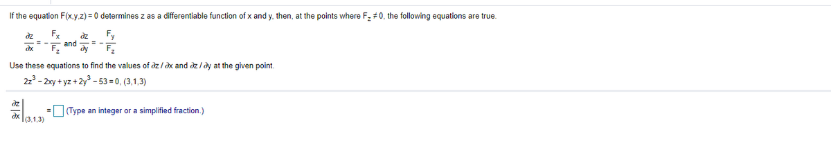 If the equation F(x,y,z) = 0 determines z as a differentiable function of x and y, then, at the points where F, #0, the following equations are true.
Fx
dz
and
dy
Fy
F,
dz
Use these equations to find the values of dz / dx and dz /dy at the given point.
2z3 - 2xy + yz + 2y - 53 = 0, (3,1,3)
dz
(Type an integer or a simplified fraction.)
=
dx
(3,1,3)
