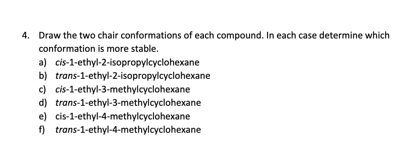 Draw the two chair conformations of each compound. In each case determine which
4.
conformation is more stable.
a) cis-1-ethyl-2-isopropylcyclohexane
b) trans-1-ethyl-2-isopropylcyclohexane
c) cis-1-ethyl-3-methylcyclohexane
d) trans-1-ethyl-3-methylcyclohexane
e) cis-1-ethyl-4-methylcyclohexane
f) trans-1-ethyl-4-methylcyclohexane
