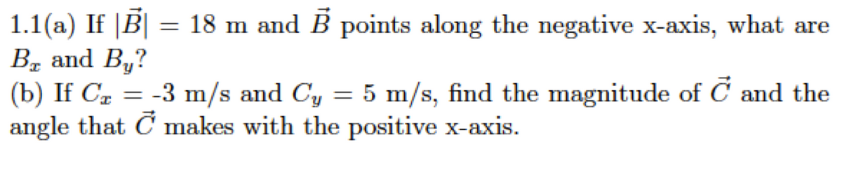 1.1(a) If |B| = 18 m and B points along the negative x-axis, what are
Bz and By?
(b) If Cz = -3 m/s and Cy = 5 m/s, find the magnitude of C and the
angle that C makes with the positive x-axis.
