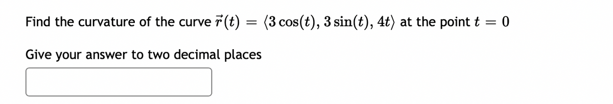 Find the curvature of the curve r(t) :
(3 cos(t), 3 sin(t), 4t) at the point t = 0
Give your answer to two decimal places
