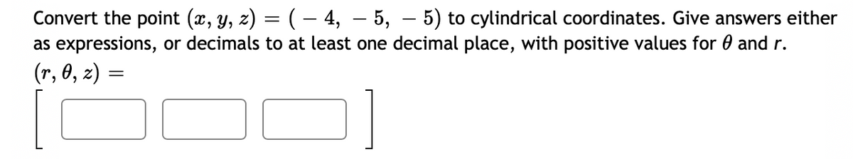 Convert the point (x, y, z) = ( – 4, – 5, – 5) to cylindrical coordinates. Give answers either
as expressions, or decimals to at least one decimal place, with positive values for 0 and r.
(r, 0, z) =
