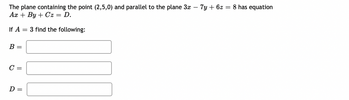 The plane containing the point (2,5,0) and parallel to the plane 3x – 7y + 6z = 8 has equation
Ax + By + Cz = D.
If A
3 find the following:
B :
D =
||
