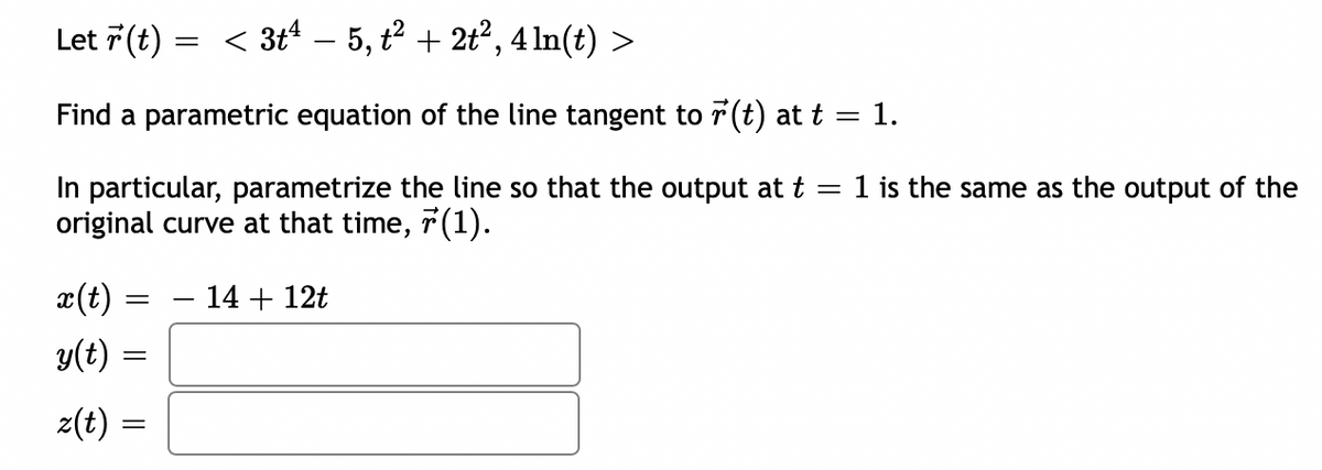 Let 7(t)
< 3t4 – 5, t2 + 2t?, 4 In(t) :
Find a parametric equation of the line tangent to 7(t) at t = 1.
In particular, parametrize the line so that the output at t
original curve at that time, 7(1).
1 is the same as the output of the
x(t)
- 14 + 12t
y(t) =
z(t) =
