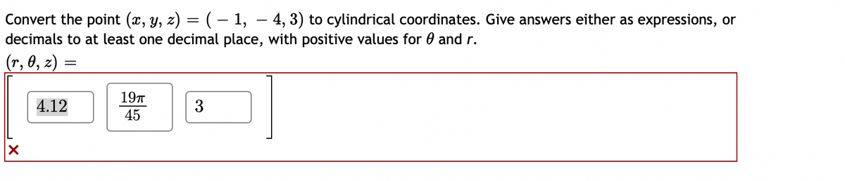 Convert the point (x, y, z) = (– 1, – 4, 3) to cylindrical coordinates. Give answers either as expressions, or
decimals to at least one decimal place, with positive values for 0 and r.
(r, 0, z)
197
4.12
3
45
