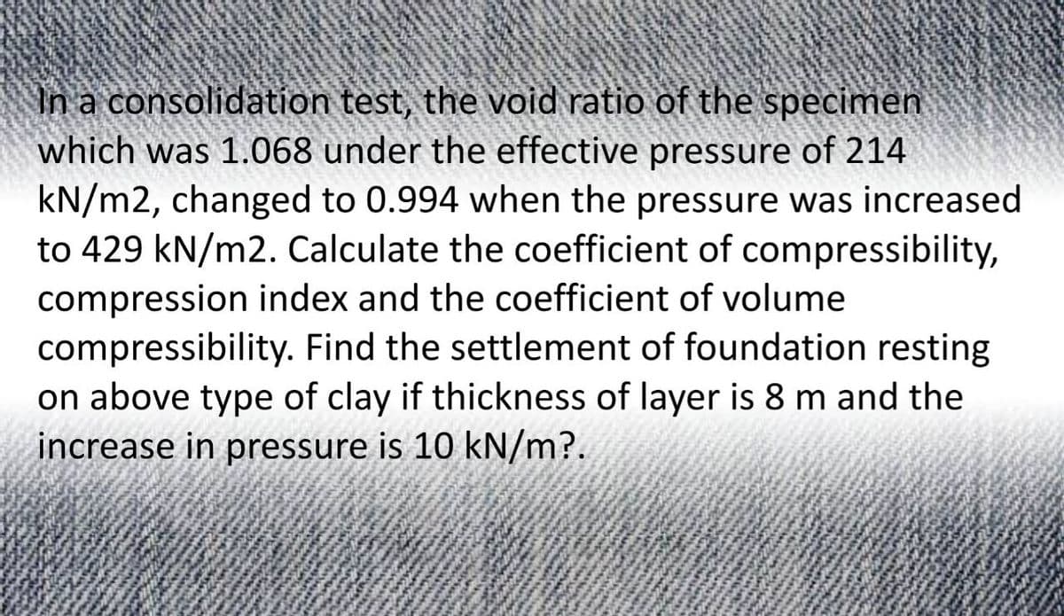 In a consolidation test, the void ratio of the specimen
which was 1.068 under the effective pressure of 214
kN/m2, changed to 0.994 when the pressure was increased
to 429 kN/m2. Calculate the coefficient of compressibility,
compression index and the coefficient of volume
compressibility. Find the settlement of foundation resting
on above type of clay if thickness of layer is 8 m and the
increase in pressure is 10 kN/m?.
