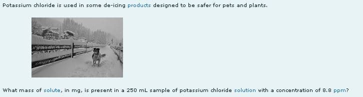 Potassium chloride is used in some de-icing products designed to be safer for pets and plants.
What mass of solute, in mg, is present in a 250 mL sample of potassium chloride solution with a concentration of 8.8 ppm?