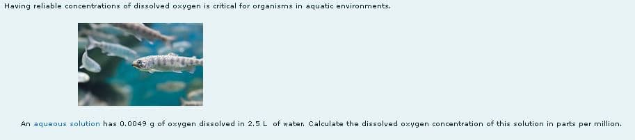 Having reliable concentrations of dissolved oxygen is critical for organisms in aquatic environments.
An aqueous solution has 0.0049 g of oxygen dissolved in 2.5 L of water. Calculate the dissolved oxygen concentration of this solution in parts per million.