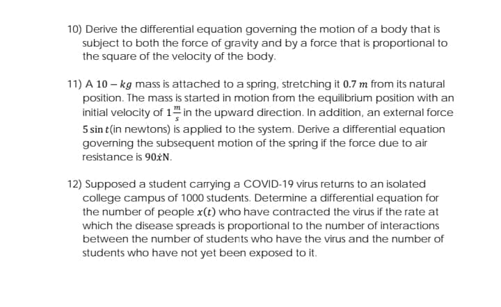 10) Derive the differential equation governing the motion of a body that is
subject to both the force of gravity and by a force that is proportional to
the square of the velocity of the body.
11) A 10 – kg mass is attached to a spring, stretching it 0.7 m from its natural
position. The mass is started in motion from the equilibrium position with an
initial velocity of 1 in the upward direction. In addition, an external force
5 sin t(in newtons) is applied to the system. Derive a differential equation
governing the subsequent motion of the spring if the force due to air
resistance is 90*N.
12) Supposed a student carrying a COVID-19 virus returns to an isolated
college campus of 1000 students. Determine a differential equation for
the number of people x(t) who have contracted the virus if the rate at
which the disease spreads is proportional to the number of interactions
between the number of students who have the virus and the number of
students who have not yet been exposed to it.
