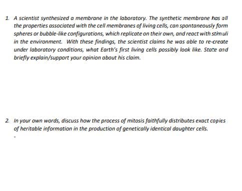 1. A scientist synthesized a membrane in the laboratory. The synthetic membrane has all
the properties associated with the cell membranes of living cells, can spontaneously form
spheres or bubble-like configurotions, which replicate on their own, and react with stim uli
in the environment. With these findings, the scientist claims he was able to re-create
under laboratory conditions, what Earth's first living cells possibly look like. State and
briefiy explain/support your opinion about his claim.
2. In your own words, discuss how the process of mitosis faithfully distributes exoct copies
of heritable information in the production of genetically identical daughter cells.
