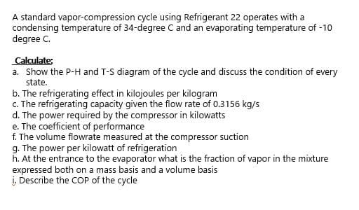 A standard vapor-compression cycle using Refrigerant 22 operates with a
condensing temperature of 34-degree C and an evaporating temperature of -10
degree C.
Calculate:
a. Show the P-H and T-S diagram of the cycle and discuss the condition of every
state.
b. The refrigerating effect in kilojoules per kilogram
c. The refrigerating capacity given the flow rate of 0.3156 kg/s
d. The power required by the compressor in kilowatts
e. The coefficient of performance
f. The volume flowrate measured at the compressor suction
g. The power per kilowatt of refrigeration
h. At the entrance to the evaporator what is the fraction of vapor in the mixture
expressed both on a mass basis and a volume basis
į. Describe the COP of the cycle
