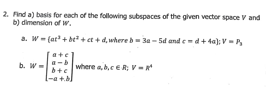 2. Find a) basis for each of the following subspaces of the given vector space V and
b) dimension of W.
a. W = {at3 + bt2 + ct + d, where b = 3a – 5d and c = d + 4a}; V = P3
a + c
а — b
b+c
b. W =
where a, b, c E R; V = R*
L-a +.b]
