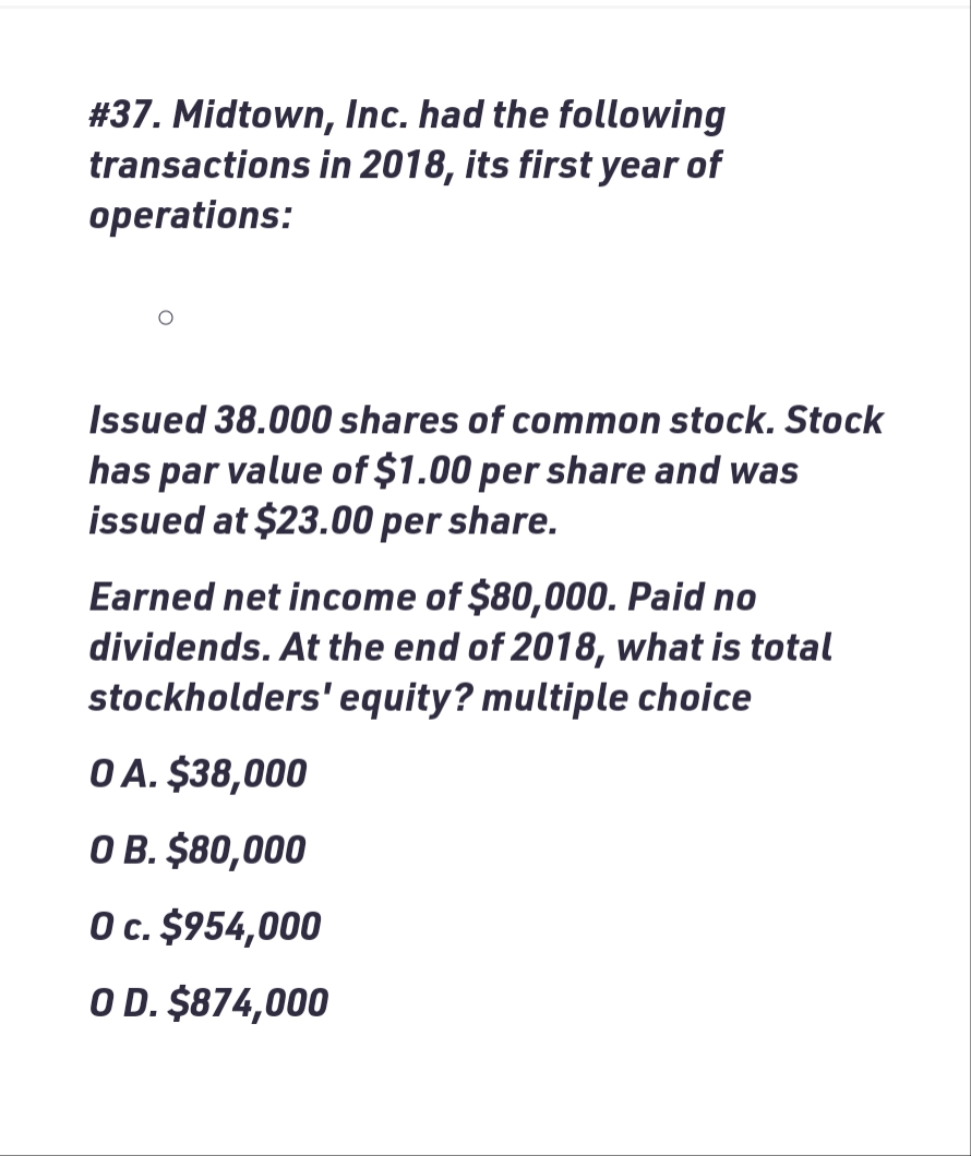 # 37. Midtown, Inc. had the following
transactions in 2018, its first year of
operations:
Issued 38.000 shares of common stock. Stock
has par value of $1.00 per share and was
issued at $23.00 per share.
Earned net income of $80,000. Paid no
dividends. At the end of 2018, what is total
stockholders' equity? multiple choice
0 A. $38,000
O B. $80,000
O c. $954,000
O D. $874,000