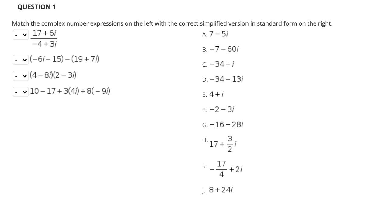 QUESTION 1
Match the complex number expressions on the left with the correct simplified version in standard form on the right.
17+6i
A. 7- 5i
-4+ 3i
B. -7-60i
v (-6i–15) – (19+ 7)
C. -34 +i
|(4- 8)(2 – 31)
D. - 34 – 13i
v 10 – 17+ 3(4i) + 8(– 9)
E. 4+i
F. -2 - 3i
G. – 16 – 28i
3
H. 17+
2
17
+ 2i
4
I.
J. 8+24i
