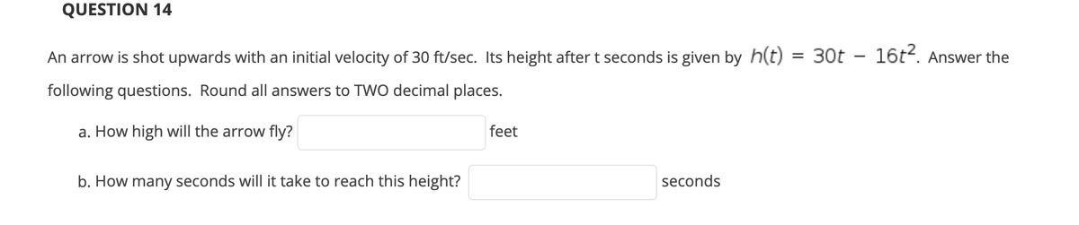 QUESTION 14
An arrow is shot upwards with an initial velocity of 30 ft/sec. Its height aftert seconds is given by h(t)
30t - 16t2. Answer the
%3D
following questions. Round all answers to TWO decimal places.
a. How high will the arrow fly?
feet
b. How many seconds will it take to reach this height?
seconds
