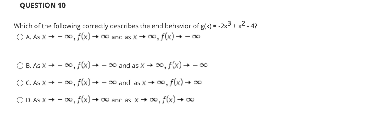 QUESTION 10
Which of the following correctly describes the end behavior of g(x) = -2x3 + x2 - 4?
O A. As X → -0, f(x) → and as X → 0, f(x) → – 0
B. As X → - 00, f(x) → – 0 and as X → 0, f(x)→ - 0
O C. As X → – o∞, f(x)-
►0∞, f(x) → x
- 00 and as X → 00
O D. As X → - o, f(x) → 0 and as X→ 0, f(x) → ∞
