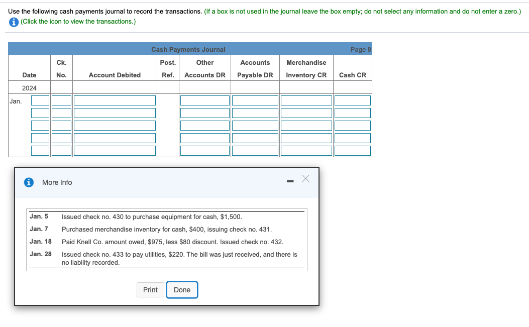 Use the following cash payments journal to record the transactions. (If a box is not used in the journal leave the box empty; do not select any information and do not enter a zero.)
A (Click the icon to view the transactions.)
Cash Payments Journal
Page 8
Ck.
Post.
Other
Accounts
Merchandise
Date
No.
Account Debited
Ref.
Accounts DR
Payable DR
Inventory CR
Cash CR
2024
Jan.
More Info
Jan. 5
Issued check no. 430 to purchase equipment for cash, $1,500.
Jan. 7
Purchased merchandise inventory for cash, $400, issuing check no. 431.
Jan. 18
Paid Knell Co. amount owed, $975, less $80 discount. Issued check no. 432.
Jan. 28
Issued check no. 433 to pay utilities, $220. The bill was just received, and there is
no liability recorded.
Print
Done
