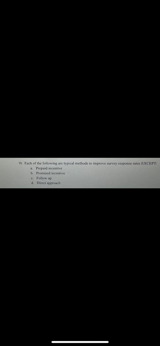 9) Each of the following are typical methods to improve survey response rates EXCEPT:
a. Prepaid incentive
b. Promised incentive
c. Follow up
d. Direct approach