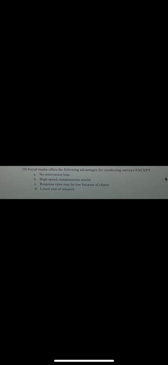 10) Social media offers the following advantages for conducting surveys EXCEPT:
a. No interviewer bias
b. High-speed, instantaneous results
c. Response rates may be low because of clutter
d. Lower cost of research