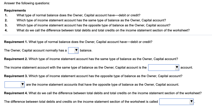 Answer the following questions:
Requirements
1.
What type of normal balance does the Owner, Capital account have-debit or credit?
2.
Which type of income statement account has the same type of balance as the Owner, Capital account?
3.
Which type of income statement account has the opposite type of balance as the Owner, Capital account?
4.
What do we call the difference between total debits and total credits on the income statement section of the worksheet?
Requirement 1. What type of normal balance does the Owner, Capital account have-debit or credit?
The Owner, Capital account normally has a
balance.
Requirement 2. Which type of income statement account has the same type of balance as the Owner, Capital account?
The income statement account with the same type of balance as the Owner, Capital account is the
account.
Requirement 3. Which type of income statement account has the opposite type of balance as the Owner, Capital account?
are the income statement accounts that have the opposite type of balance as the Owner, Capital account.
Requirement 4. What do we call the difference between total debits and total credits on the income statement section of the worksheet?
The difference between total debits and credits on the income statement section of the worksheet is called
