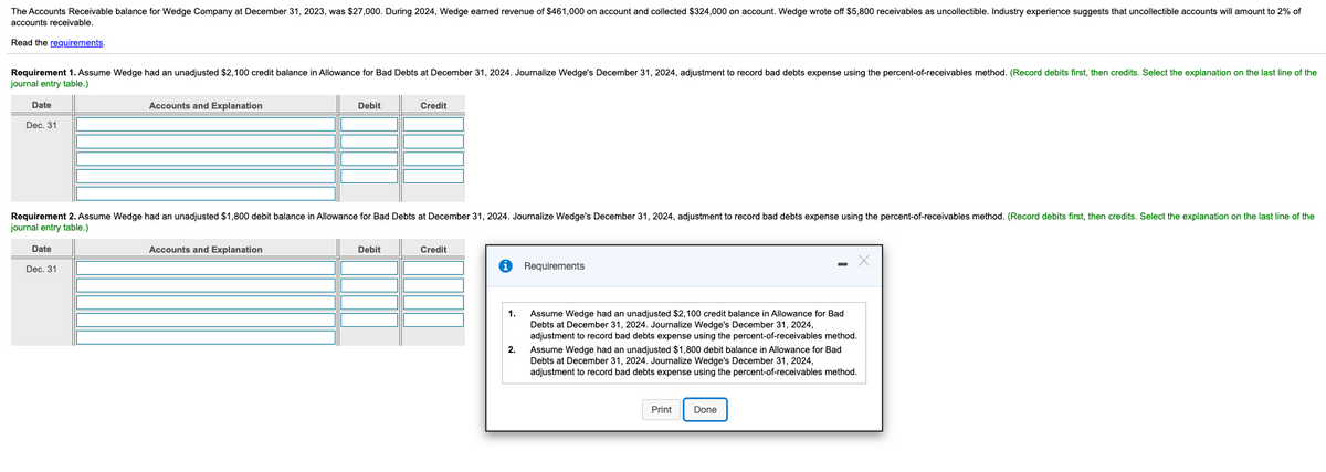 The Accounts Receivable balance for Wedge Company at December 31, 2023, was $27,000. During 2024, Wedge earned revenue of $461,000 on account and collected $324,000 on account. Wedge wrote off $5,800 receivables as uncollectible. Industry experience suggests that uncollectible accounts will amount to 2% of
accounts receivable.
Read the reguirements.
Requirement 1. Assume Wedge had an unadjusted $2,100 credit balance in Allowance for Bad Debts at December 31, 2024. Journalize Wedge's December 31, 2024, adjustment to record bad debts expense using the percent-of-receivables method. (Record debits first, then credits. Select the explanation on the last line of the
journal entry table.)
Date
Accounts and Explanation
Debit
Credit
Dec. 31
Requirement 2. Assume Wedge had an unadjusted $1,800 debit balance in Allowance for Bad Debts at December 31, 2024. Journalize Wedge's December 31, 2024, adjustment to record bad debts expense using the percent-of-receivables method. (Record debits first, then credits. Select the explanation on the last line of the
journal entry table.)
Date
Accounts and Explanation
Debit
Credit
Dec, 31
Requirements
Assume Wedge had an unadjusted $2,100 credit balance in Allowance for Bad
Debts at December 31, 2024. Journalize Wedge's December 31, 2024,
adjustment to record bad debts expense using the percent-of-receivables method.
Assume Wedge had an unadjusted $1,800 debit balance in Allowance for Bad
Debts at December 31, 2024. Journalize Wedge's December 31, 2024,
adjustment to record bad debts expense using the percent-of-receivables method.
1.
2.
Print
Done
