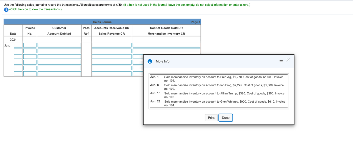 Use the following sales journal to record the transactions. All credit sales are terms of n/30. (If a box is not used in the journal leave the box empty; do not select information or enter a zero.)
A (Click the icon to view the transactions.)
Sales Journal
Page
Invoice
Customer
Post.
Accounts Receivable DR
Cost of Goods Sold DR
Date
No.
Account Debited
Ref.
Sales Revenue CR
Merchandise Inventory CR
2024
Jun.
More Info
Jun. 1
Sold merchandise inventory on account to Fred Jig, $1,270. Cost of goods, $1,000. Invoice
no. 101.
Jun. 8
Sold merchandise inventory on account to lan Frog, $2,225. Cost of goods, $1,580. Invoice
no. 102.
Jun. 13
Sold merchandise inventory on account to Jillian Trump, $380. Cost of goods, $300. Invoice
no. 103.
Jun. 28
Sold merchandise inventory on account to Glen Whitney, $900. Cost of goods, $610. Invoice
no. 104.
Print
Done
