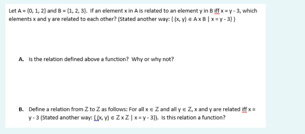 Let A = {0, 1, 2} and B = {1, 2, 3}. If an element x in A is related to an element y in B iff x = y - 3, which
elements x and y are related to each other? (Stated another way: { (x, y) e Ax B | x = y - 3})
A. Is the relation defined above a function? Why or why not?
B. Define a relation from Z to Z as follows: For all x e Z and all y e Z, x and y are related iff x =
y - 3 (Stated another way: {(x, y) e ZxZ|x=y- 3}). Is this relation a function?
