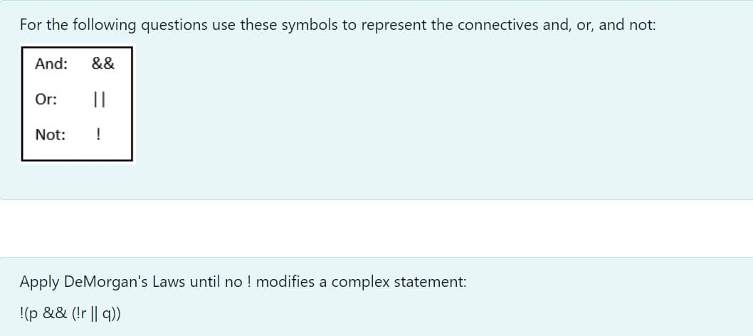 For the following questions use these symbols to represent the connectives and, or, and not:
And:
&&
Or:
||
Not:
!
Apply DeMorgan's Laws until no ! modifies a complex statement:
!(p && (!r || q))
