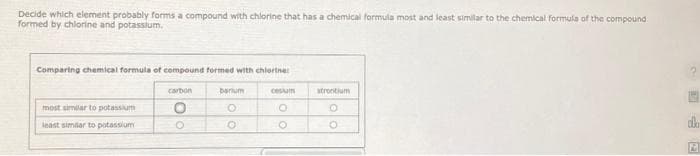 Decide which element probably forms a compound with chlorine that has a chemical formula most and least similar to the chemical formula of the compound
formed by chlorine and potassium.
Comparing chemical formula of compound formed with chlorine
most similar to potassium
least similar to potassium
carbon
O
O
barium
O
O
costum
CO
strontium
O
O
dla