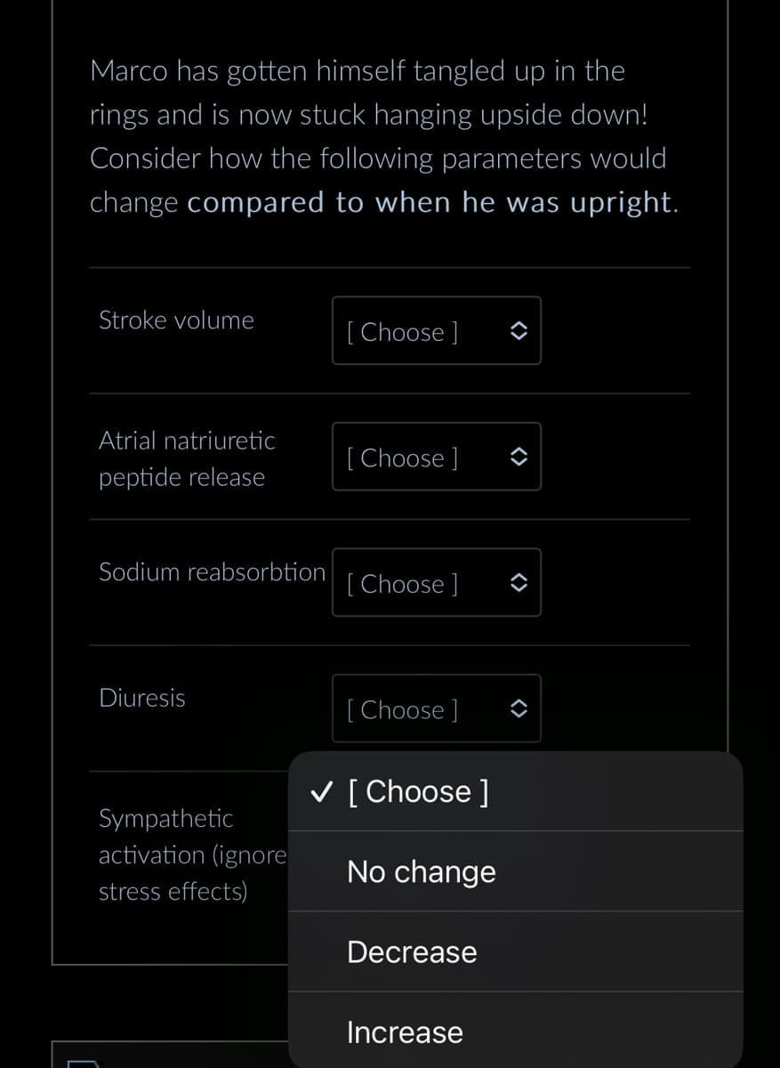 Marco has gotten himself tangled up in the
rings and is now stuck hanging upside down!
Consider how the following parameters would
change compared to when he was upright.
Stroke volume
Atrial natriuretic
peptide release
Sodium reabsorbtion
Diuresis
Sympathetic
activation (ignore
stress effects)
[Choose ]
[Choose ]
[Choose ]
[Choose ]
✓ [Choose ]
No change
Decrease
Increase